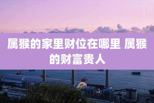 属猴的家里财位在哪里 属猴的财富贵人