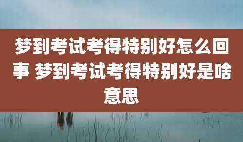 梦到考试考得特别好怎么回事 梦到考试考得特别好是啥意思