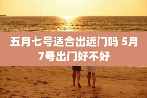 五月七号适合出远门吗 5月7号出门好不好