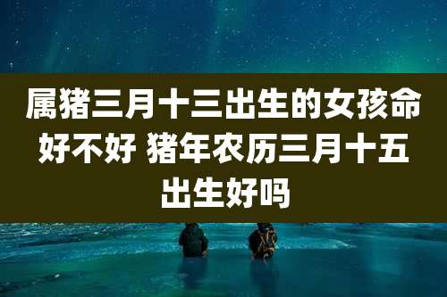 属猪三月十三出生的女孩命好不好 猪年农历三月十五出生好吗