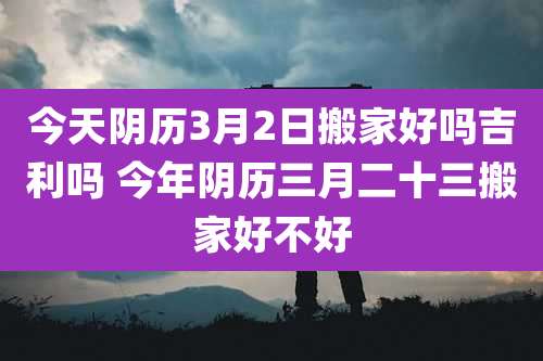 今天阴历3月2日搬家好吗吉利吗 今年阴历三月二十三搬家好不好