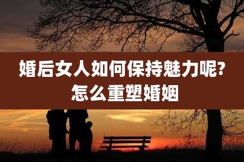 婚后女人如何保持魅力呢? 怎么重塑婚姻