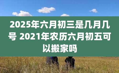 2025年六月初三是几月几号 2021年农历六月初五可以搬家吗