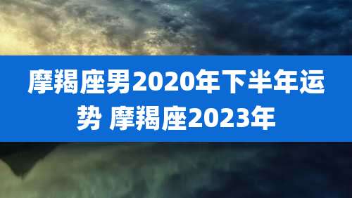 摩羯座男2020年下半年运势 摩羯座2023年