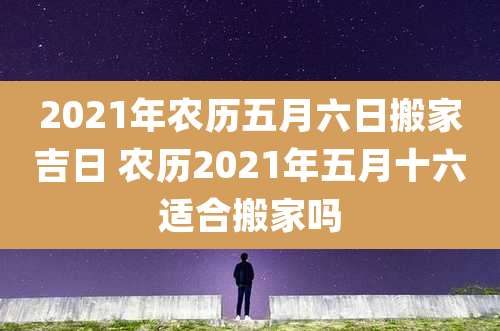 2021年农历五月六日搬家吉日 农历2021年五月十六适合搬家吗