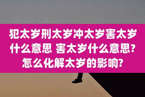 犯太岁刑太岁冲太岁害太岁什么意思 害太岁什么意思?怎么化解太岁的影响?