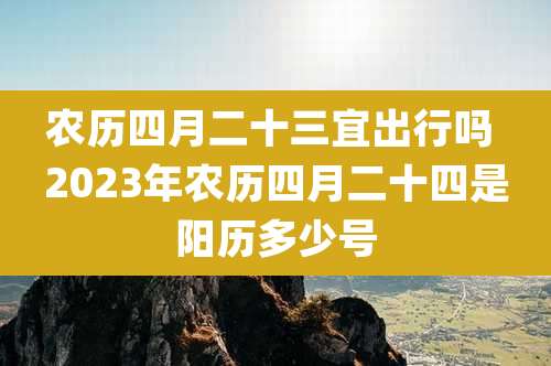 农历四月二十三宜出行吗 2023年农历四月二十四是阳历多少号