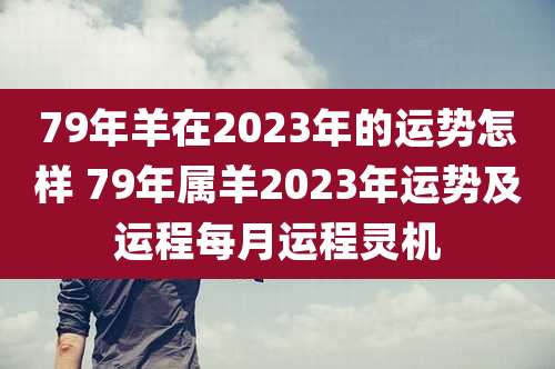 79年羊在2023年的运势怎样 79年属羊2023年运势及运程每月运程灵机