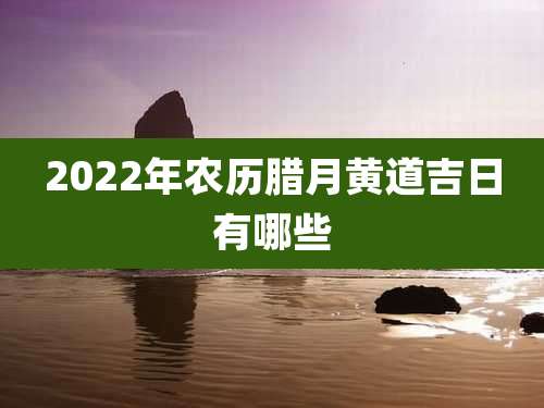 2022年农历腊月黄道吉日有哪些