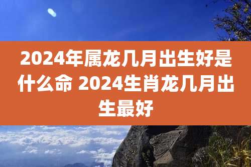 2024年属龙几月出生好是什么命 2024生肖龙几月出生最好