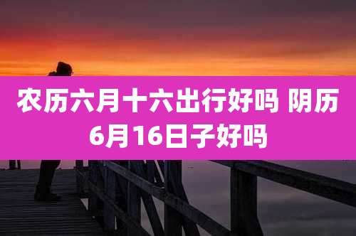 农历六月十六出行好吗 阴历6月16日子好吗