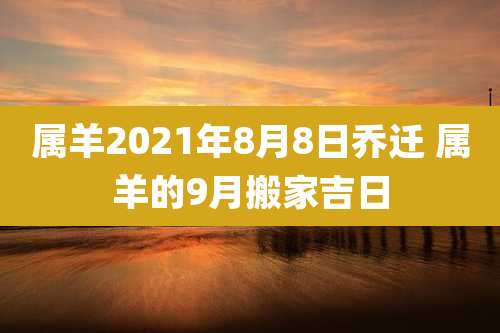 属羊2021年8月8日乔迁 属羊的9月搬家吉日