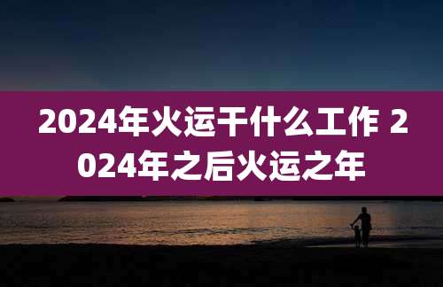 2024年火运干什么工作 2024年之后火运之年