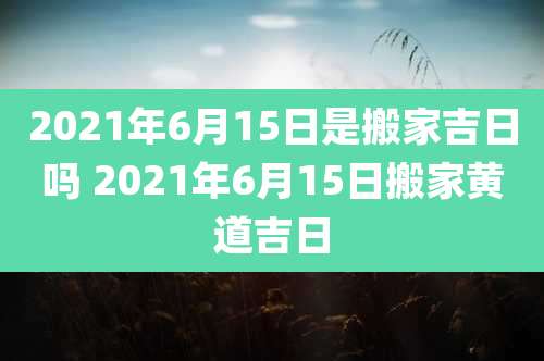 2021年6月15日是搬家吉日吗 2021年6月15日搬家黄道吉日
