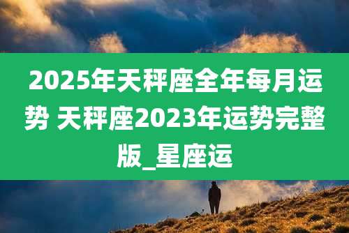 2025年天秤座全年每月运势 天秤座2023年运势完整版_星座运