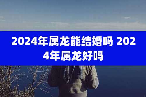2024年属龙能结婚吗 2024年属龙好吗
