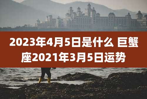 2023年4月5日是什么 巨蟹座2021年3月5日运势
