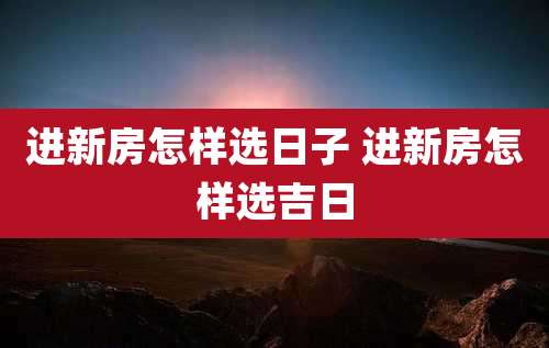 进新房怎样选日子 进新房怎样选吉日