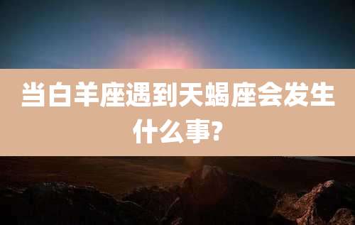 当白羊座遇到天蝎座会发生什么事?