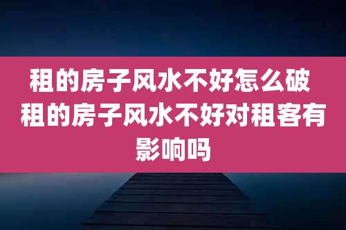 租的房子风水不好怎么破 租的房子风水不好对租客有影响吗