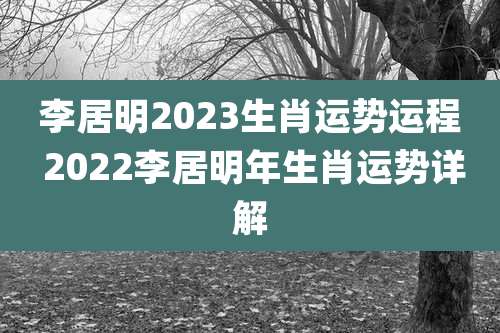 李居明2023生肖运势运程 2022李居明年生肖运势详解