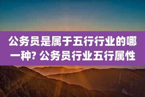 公务员是属于五行行业的哪一种? 公务员行业五行属性