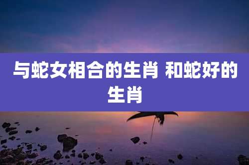 与蛇女相合的生肖 和蛇好的生肖