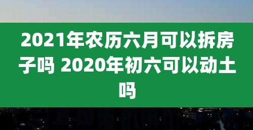 2021年农历六月可以拆房子吗 2020年初六可以动土吗
