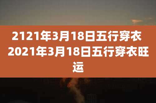 2121年3月18日五行穿衣 2021年3月18日五行穿衣旺运