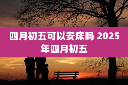 四月初五可以安床吗 2025年四月初五
