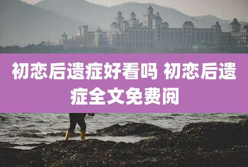 初恋后遗症好看吗 初恋后遗症全文免费阅