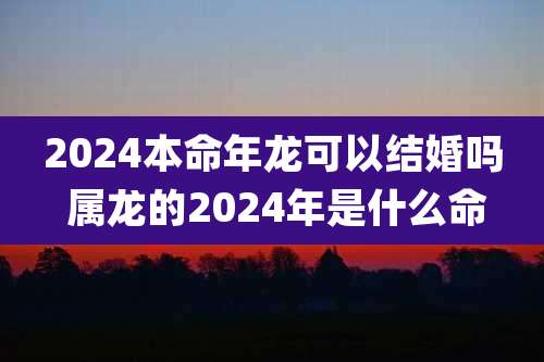 2024本命年龙可以结婚吗 属龙的2024年是什么命