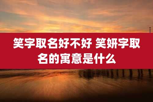 笑字取名好不好 笑妍字取名的寓意是什么