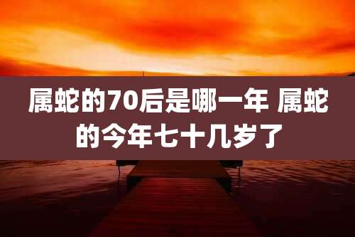 属蛇的70后是哪一年 属蛇的今年七十几岁了