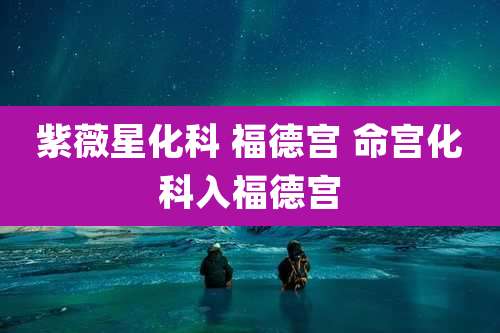 紫薇星化科 福德宫 命宫化科入福德宫