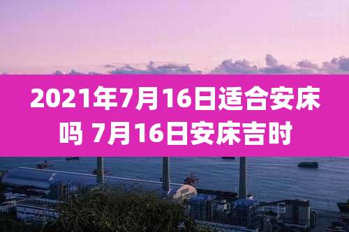 2021年7月16日适合安床吗 7月16日安床吉时