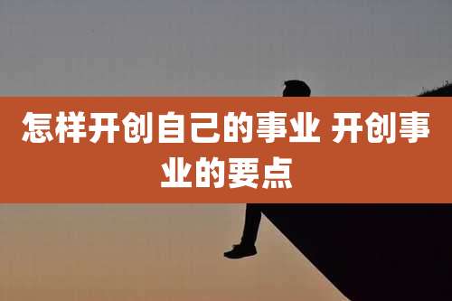 怎样开创自己的事业 开创事业的要点