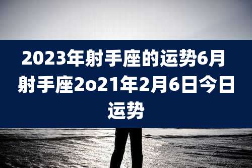2023年射手座的运势6月 射手座2o21年2月6日今日运势