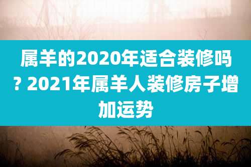 属羊的2020年适合装修吗? 2021年属羊人装修房子增加运势