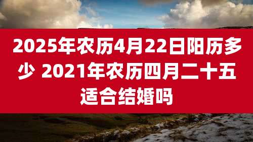 2025年农历4月22日阳历多少 2021年农历四月二十五适合结婚吗