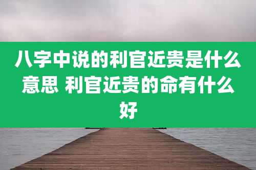八字中说的利官近贵是什么意思 利官近贵的命有什么好