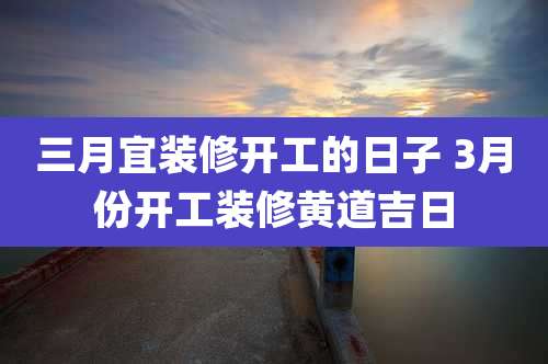 三月宜装修开工的日子 3月份开工装修黄道吉日