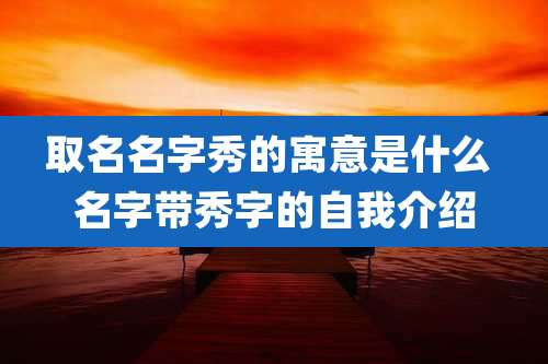 取名名字秀的寓意是什么 名字带秀字的自我介绍