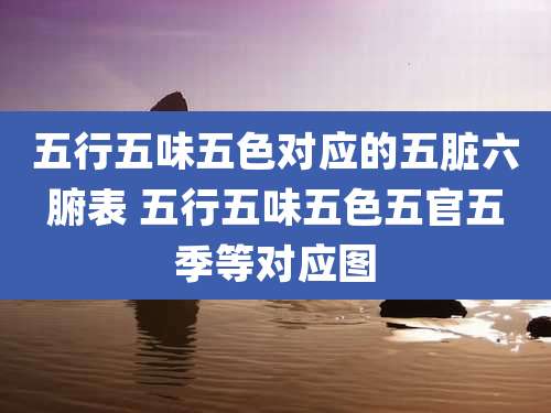 五行五味五色对应的五脏六腑表 五行五味五色五官五季等对应图