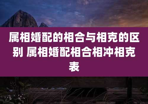 属相婚配的相合与相克的区别 属相婚配相合相冲相克表
