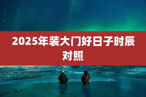 2025年装大门好日子时辰对照