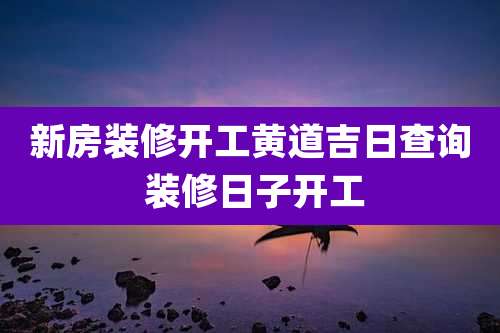 新房装修开工黄道吉日查询 装修日子开工