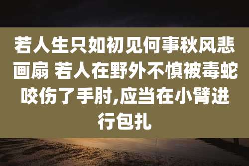 若人生只如初见何事秋风悲画扇 若人在野外不慎被毒蛇咬伤了手肘,应当在小臂进行包扎