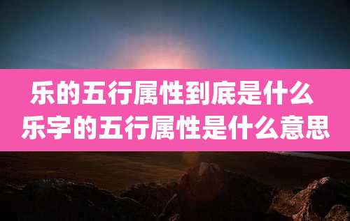 乐的五行属性到底是什么 乐字的五行属性是什么意思