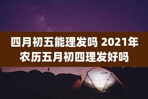 四月初五能理发吗 2021年农历五月初四理发好吗
